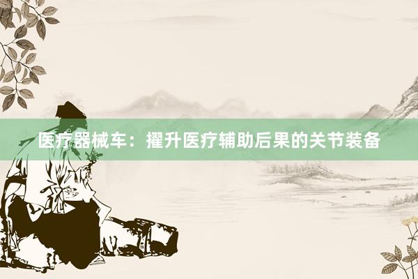 医疗器械车:擢升医疗辅助后果的关节装备